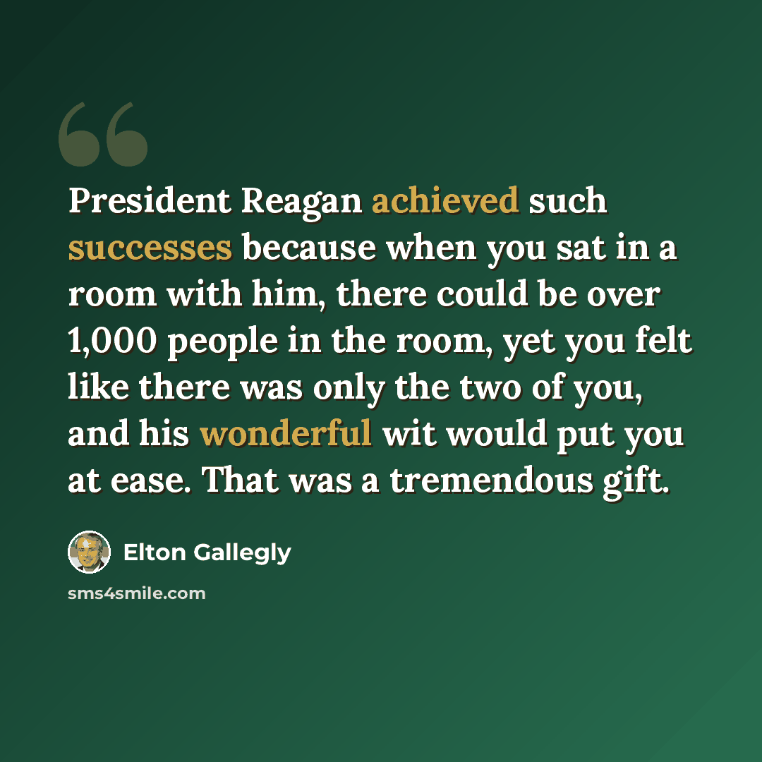 “President Reagan achieved such successes because when you sat in a room with him, there could be over 1,000 people in the room, yet you felt like there was only the two of you, and his wonderful wit would put you at ease. That was a tremendous gift.” quote by Elton Gallegly