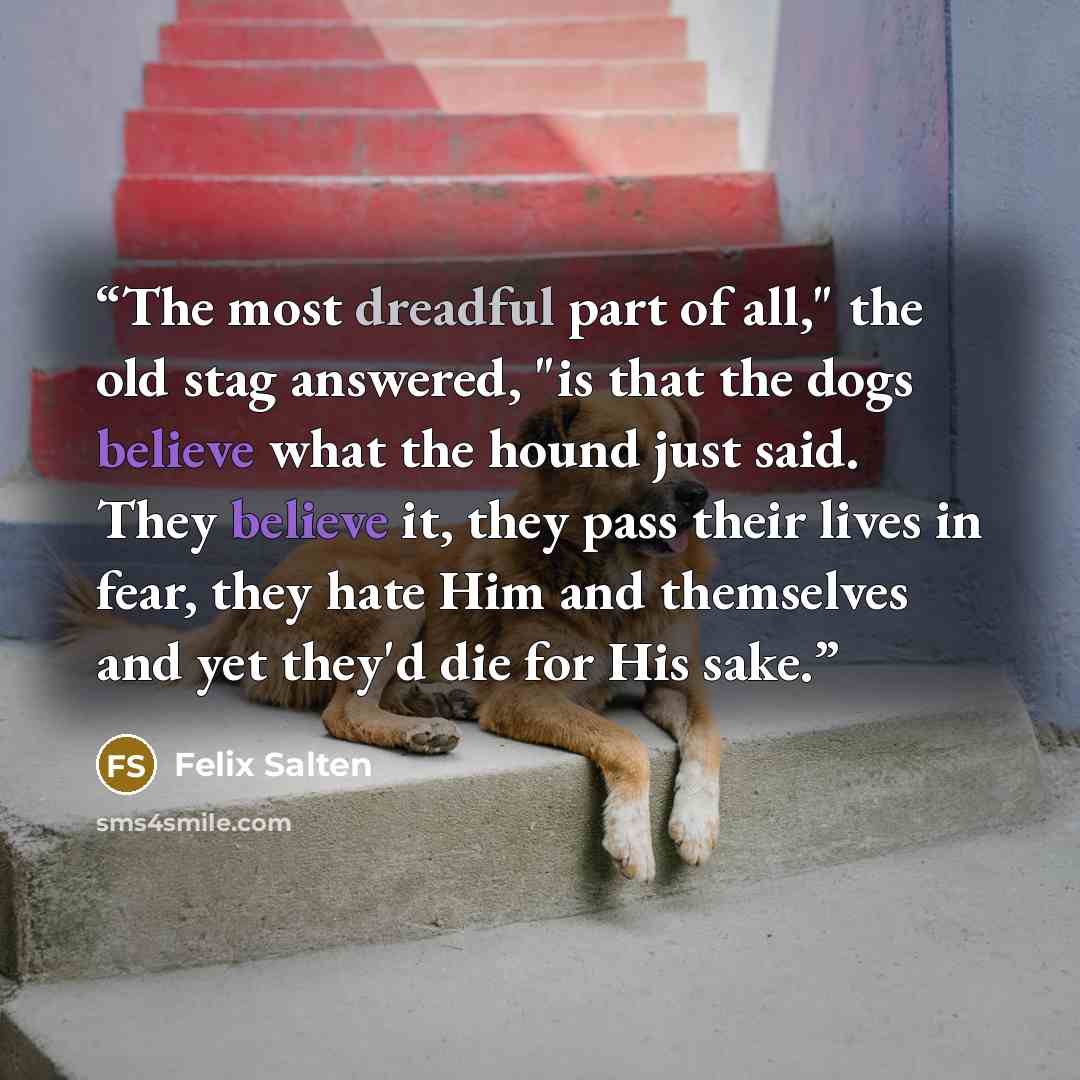 “The most dreadful part of all," the old stag answered, "is that the dogs believe what the hound just said. They believe it, they pass their lives in fear, they hate Him and themselves and yet they'd die for His sake.” quote by Felix Salten
