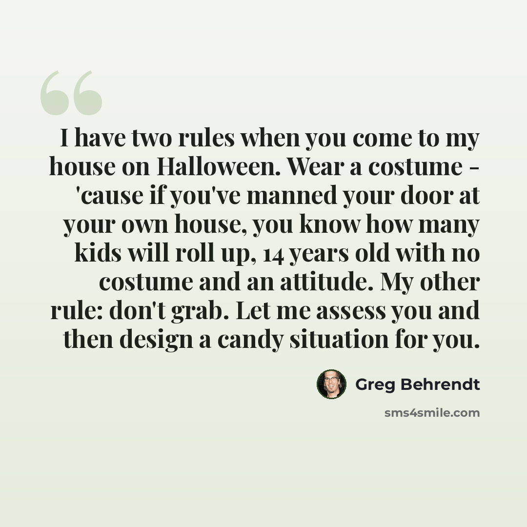 “I have two rules when you come to my house on Halloween. Wear a costume - 'cause if you've manned your door at your own house, you know how many kids will roll up, 14 years old with no costume and an attitude. My other rule: don't grab. Let me assess you and then design a candy situation for you.” quote by Greg Behrendt