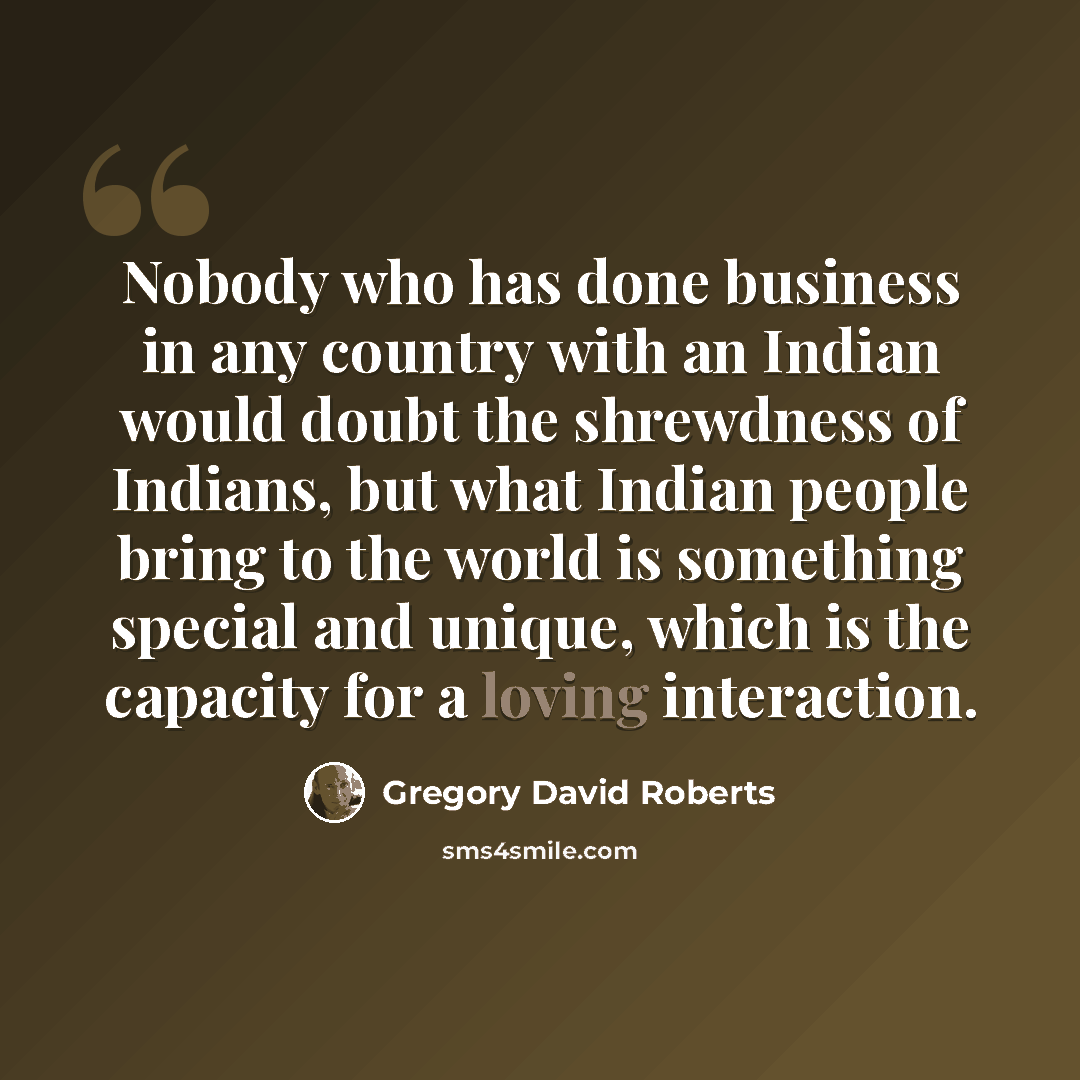 “Nobody who has done business in any country with an Indian would doubt the shrewdness of Indians, but what Indian people bring to the world is something special and unique, which is the capacity for a loving interaction.” quote by Gregory David Roberts