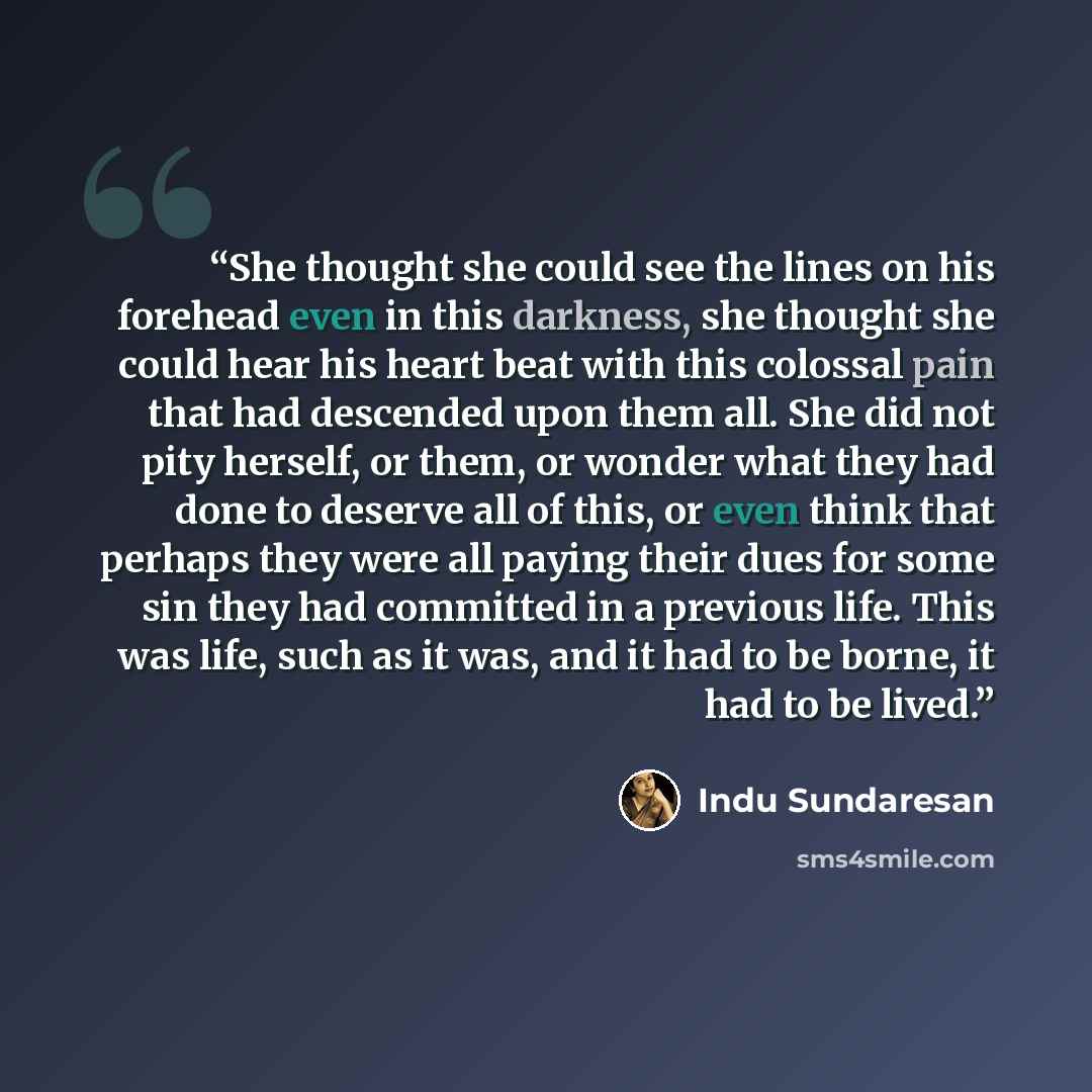 “She thought she could see the lines on his forehead even in this darkness, she thought she could hear his heart beat with this colossal pain that had descended upon them all. She did not pity herself, or them, or wonder what they had done to deserve all of this, or even think that perhaps they…” quote by Indu Sundaresan