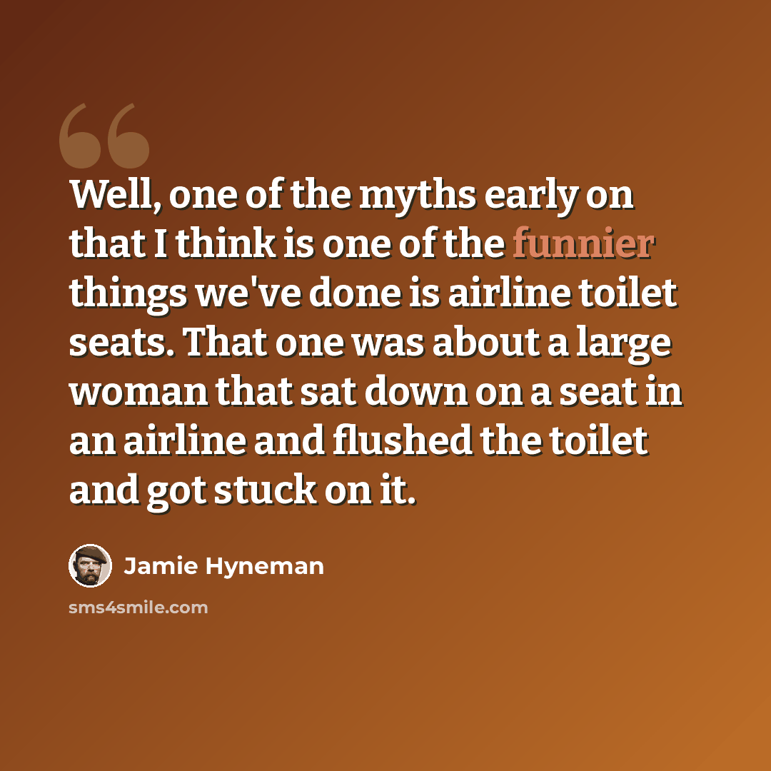 “Well, one of the myths early on that I think is one of the funnier things we've done is airline toilet seats. That one was about a large woman that sat down on a seat in an airline and flushed the toilet and got stuck on it.” quote by Jamie Hyneman