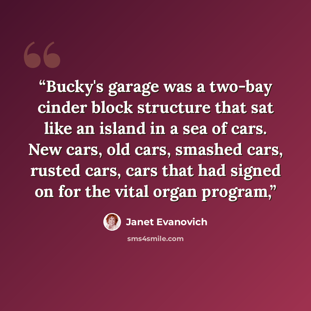 “Bucky's garage was a two-bay cinder block structure that sat like an island in a sea of cars. New cars, old cars, smashed cars, rusted cars, cars that had signed on for the vital organ program,” quote by Janet Evanovich