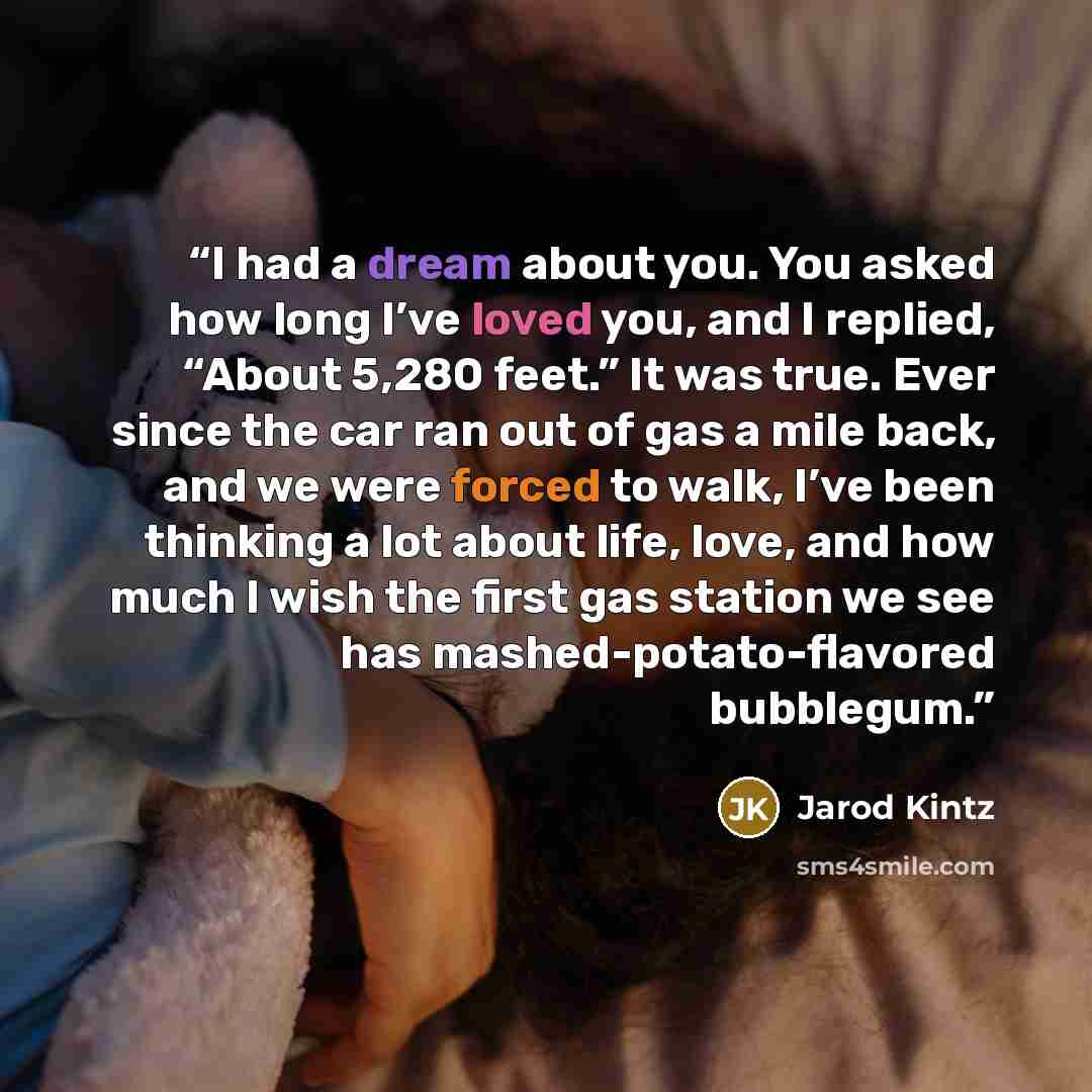 “I had a dream about you. You asked how long I’ve loved you, and I replied, “About 5,280 feet.” It was true. Ever since the car ran out of gas a mile back, and we were forced to walk, I’ve been thinking a lot about life, love, and how much I wish the first gas station we see has…” quote by Jarod Kintz