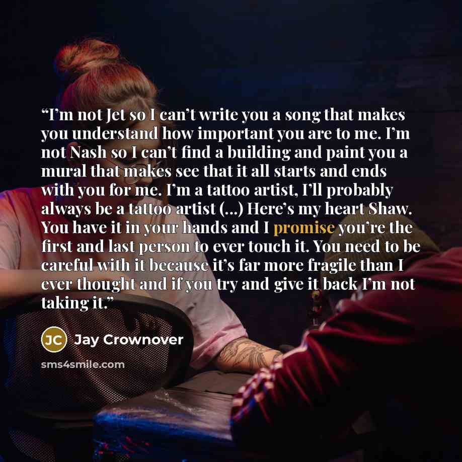 “I’m not Jet so I can’t write you a song that makes you understand how important you are to me. I’m not Nash so I can’t find a building and paint you a mural that makes see that it all starts and ends with you for me. I’m a tattoo artist, I’ll probably always be a tattoo artist (...) Here’s my…” quote by Jay Crownover