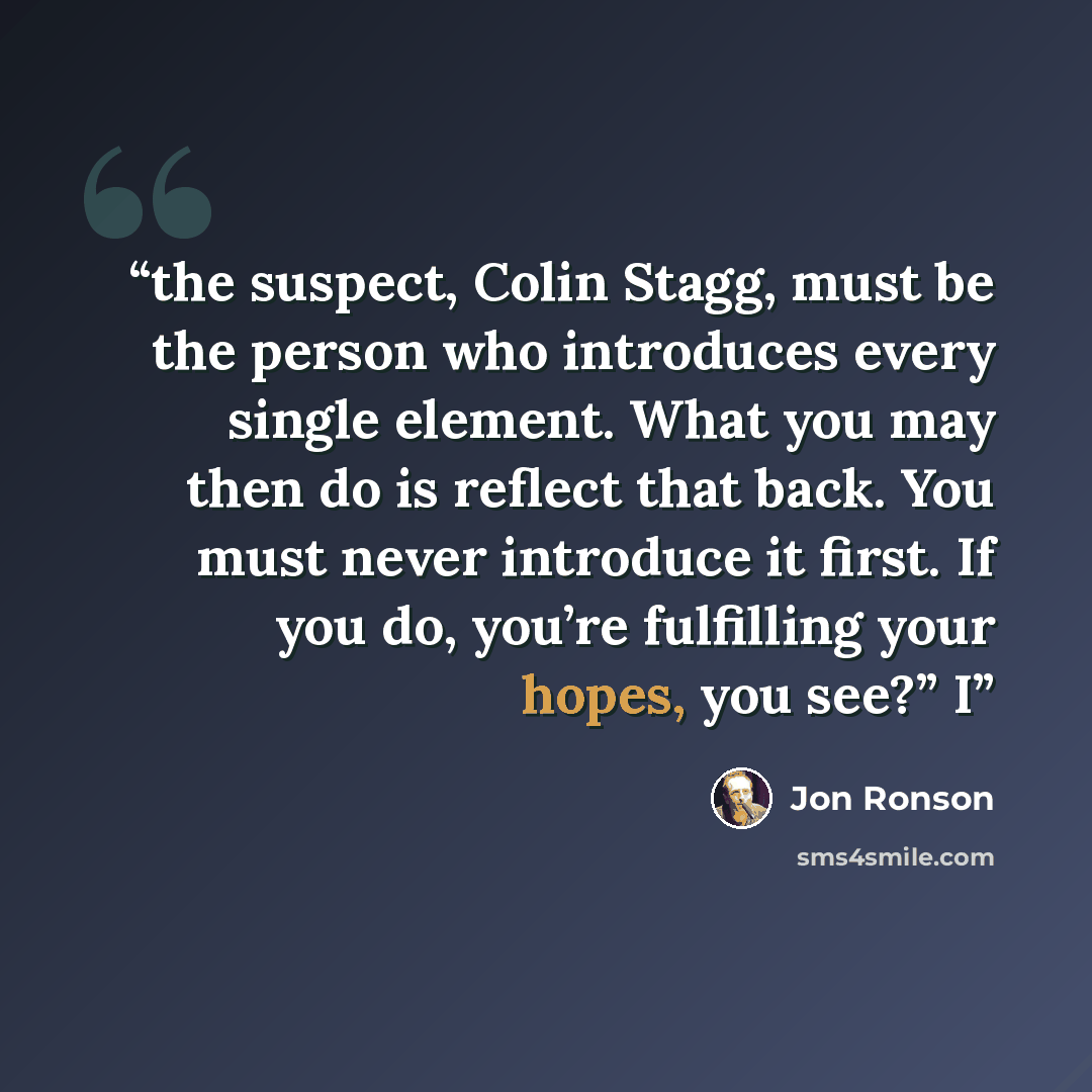 “the suspect, Colin Stagg, must be the person who introduces every single element. What you may then do is reflect that back. You must never introduce it first. If you do, you’re fulfilling your hopes, you see?” I” quote by Jon Ronson