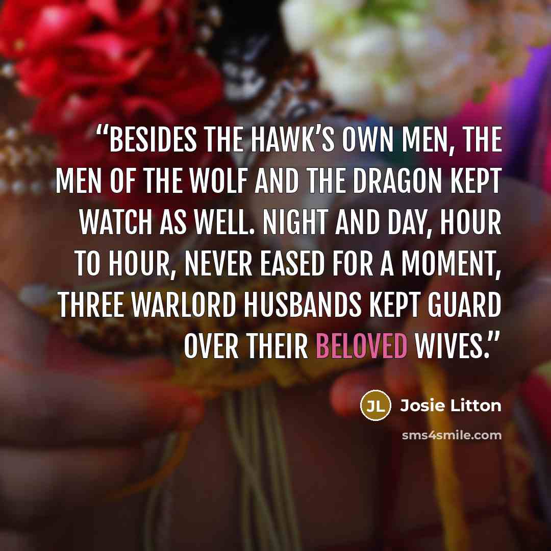 “Besides the Hawk’s own men, the men of the Wolf and the Dragon kept watch as well. Night and day, hour to hour, never eased for a moment, three warlord husbands kept guard over their beloved wives.” quote by Josie Litton