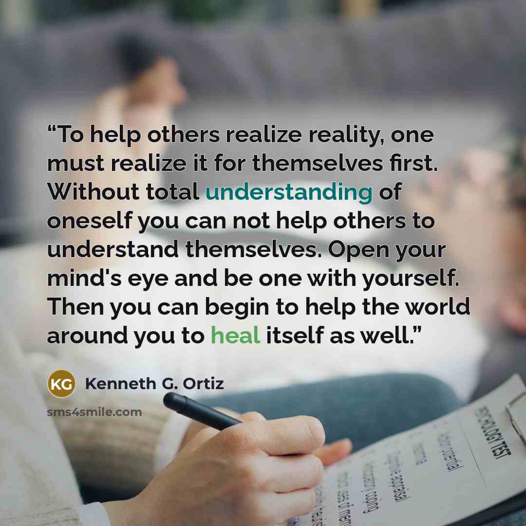 “To help others realize reality, one must realize it for themselves first. Without total understanding of oneself you can not help others to understand themselves. Open your mind's eye and be one with yourself. Then you can begin to help the world around you to heal itself as well.” quote by Kenneth G. Ortiz