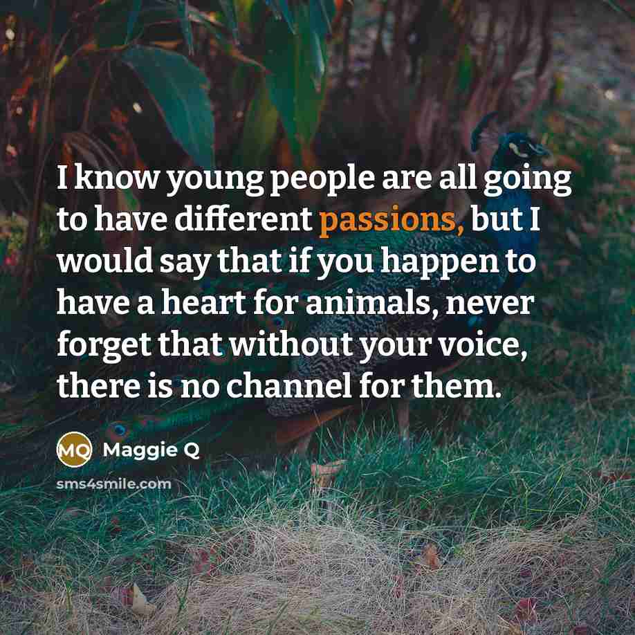 “I know young people are all going to have different passions, but I would say that if you happen to have a heart for animals, never forget that without your voice, there is no channel for them.” quote by Maggie Q