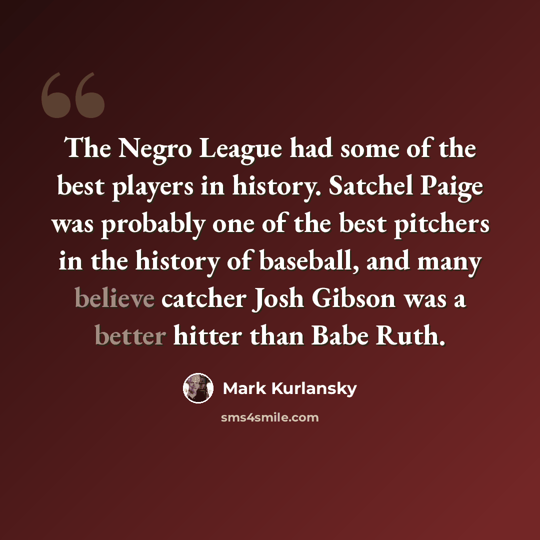 “The Negro League had some of the best players in history. Satchel Paige was probably one of the best pitchers in the history of baseball, and many believe catcher Josh Gibson was a better hitter than Babe Ruth.” quote by Mark Kurlansky