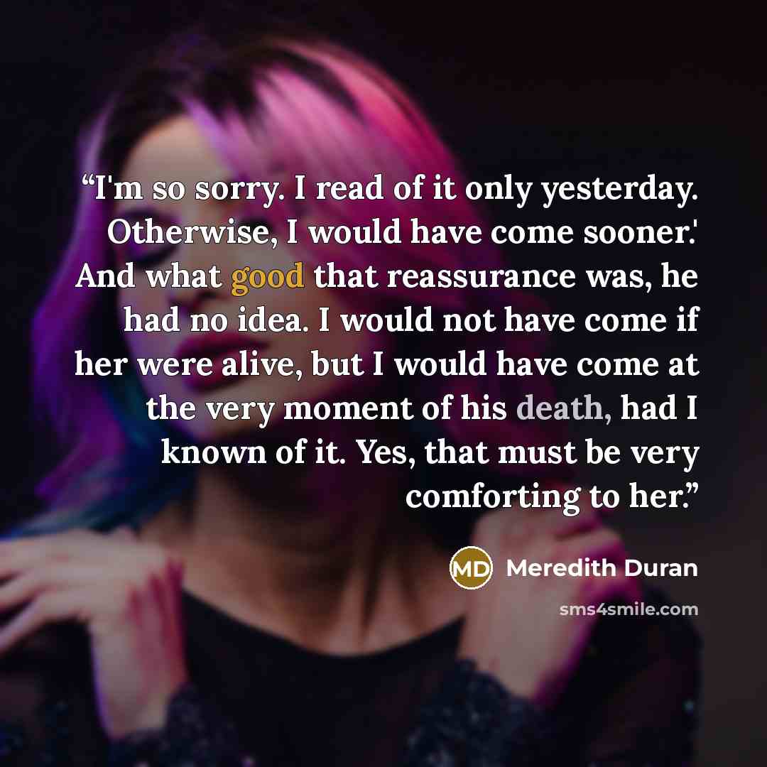 “I'm so sorry. I read of it only yesterday. Otherwise, I would have come sooner.' And what good that reassurance was, he had no idea. I would not have come if her were alive, but I would have come at the very moment of his death, had I known of it. Yes, that must be very comforting to her.” quote by Meredith Duran