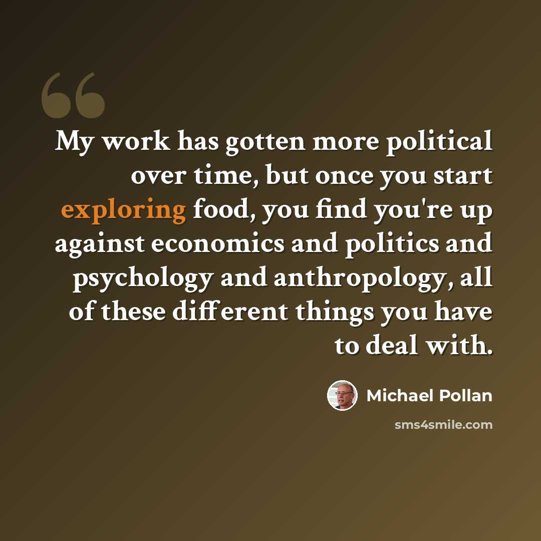 “My work has gotten more political over time, but once you start exploring food, you find you're up against economics and politics and psychology and anthropology, all of these different things you have to deal with.” quote by Michael Pollan
