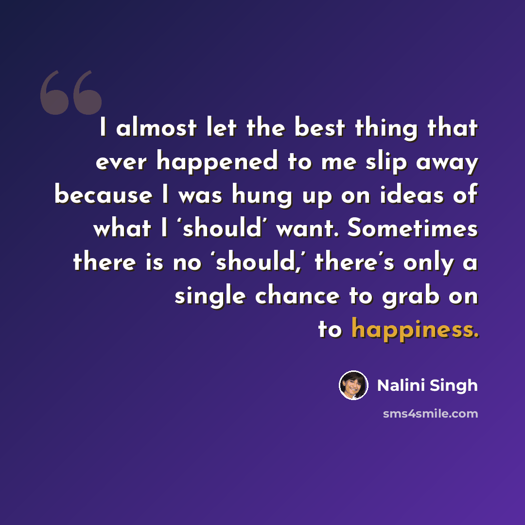 “I almost let the best thing that ever happened to me slip away because I was hung up on ideas of what I ‘should’ want. Sometimes there is no ‘should,’ there’s only a single chance to grab on to happiness.” quote by Nalini Singh