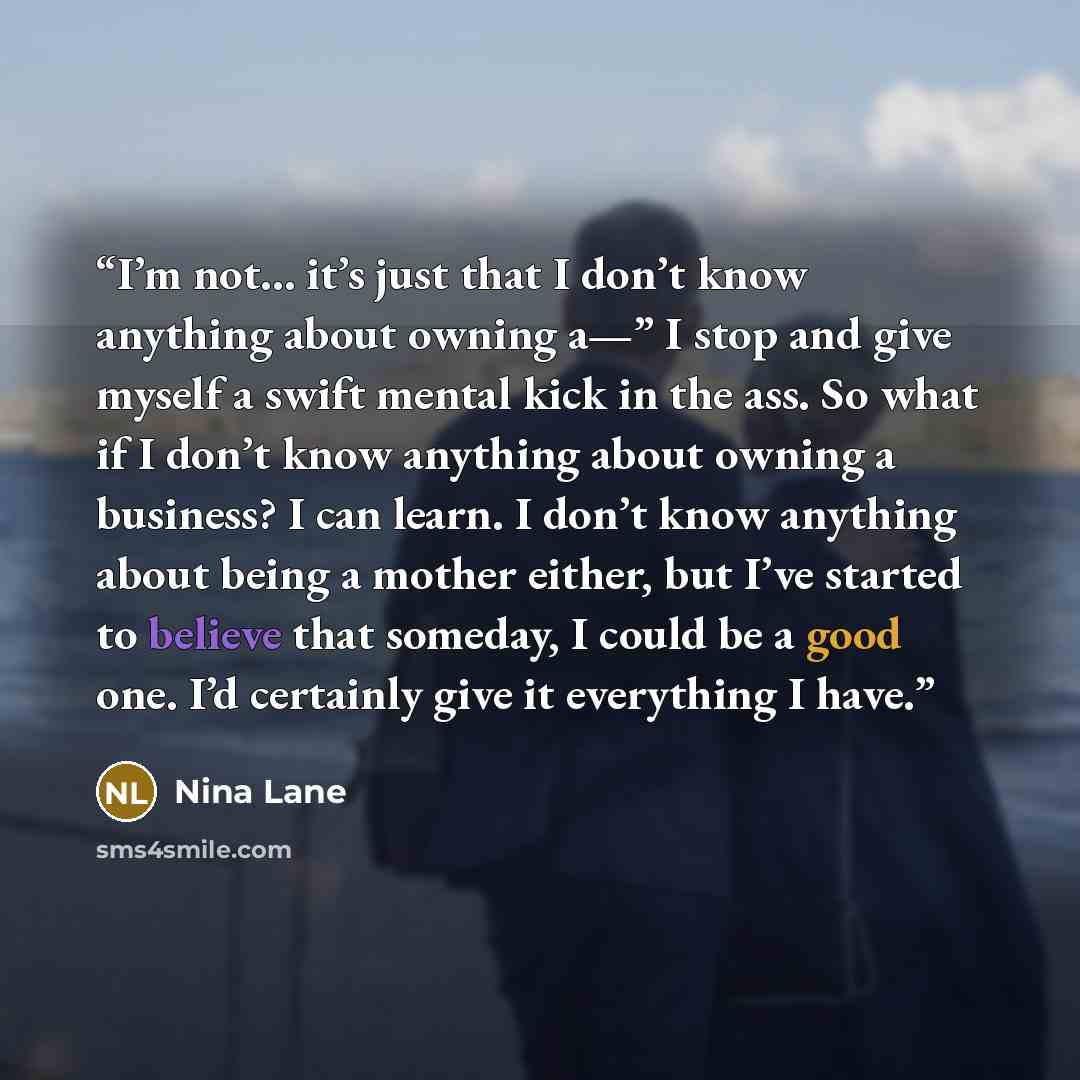“I’m not… it’s just that I don’t know anything about owning a—” I stop and give myself a swift mental kick in the ass. So what if I don’t know anything about owning a business? I can learn. I don’t know anything about being a mother either, but I’ve started to believe that someday, I could be a…” quote by Nina Lane