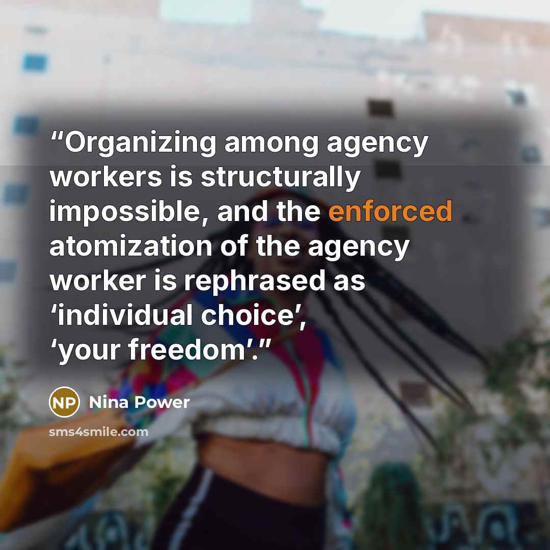 “Organizing among agency workers is structurally impossible, and the enforced atomization of the agency worker is rephrased as ‘individual choice’, ‘your freedom’.” quote by Nina Power