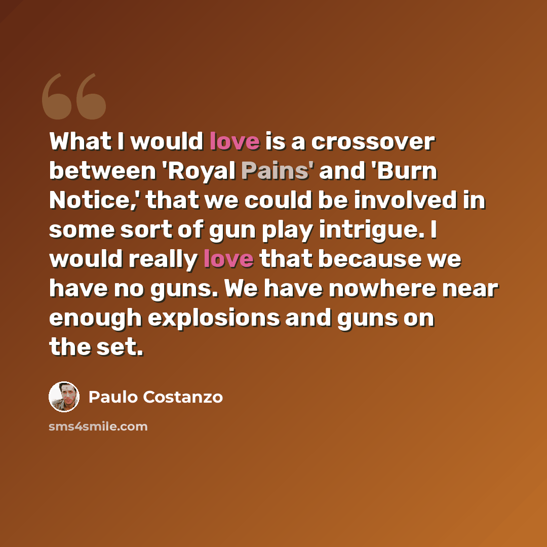 “What I would love is a crossover between 'Royal Pains' and 'Burn Notice,' that we could be involved in some sort of gun play intrigue. I would really love that because we have no guns. We have nowhere near enough explosions and guns on the set.” quote by Paulo Costanzo