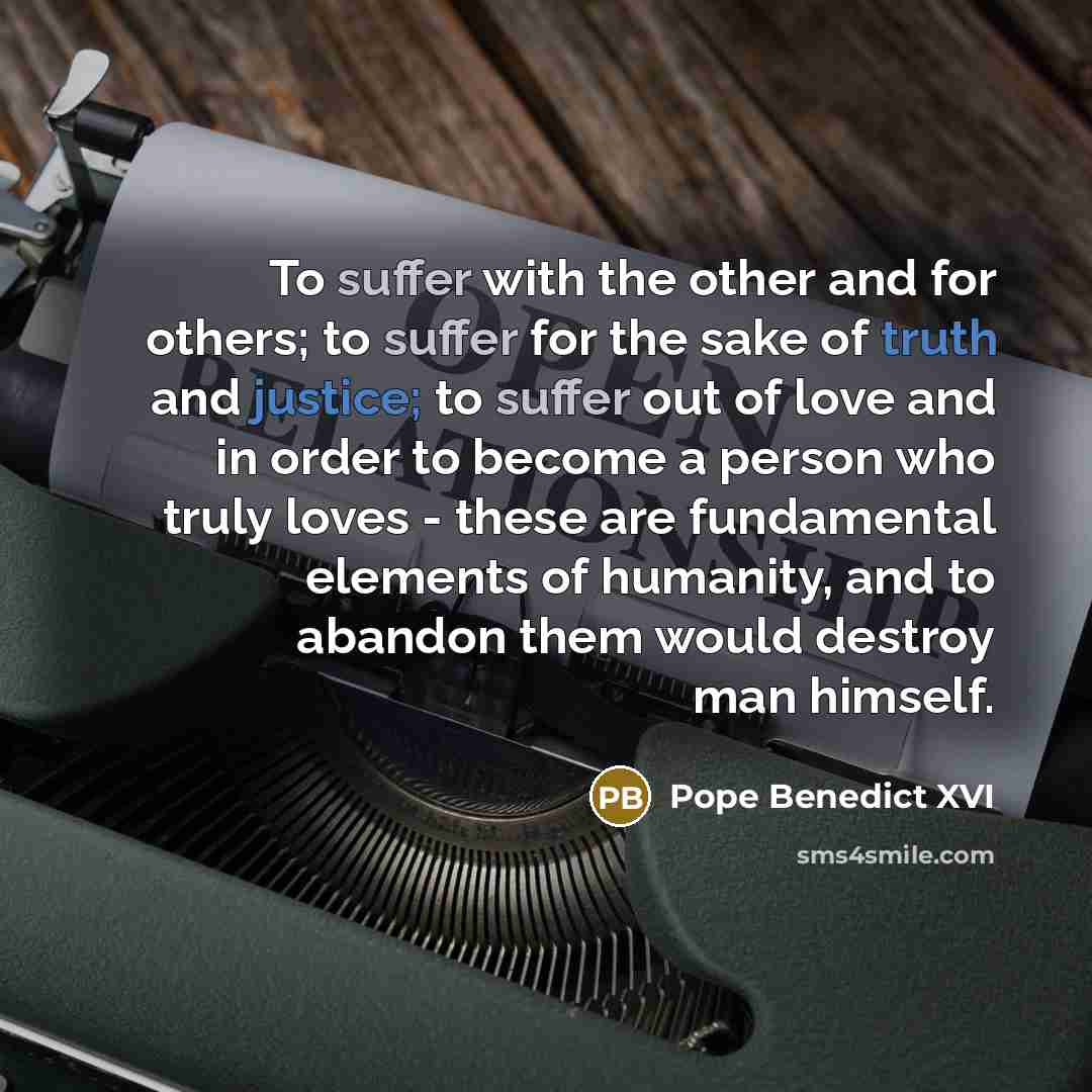 “To suffer with the other and for others; to suffer for the sake of truth and justice; to suffer out of love and in order to become a person who truly loves - these are fundamental elements of humanity, and to abandon them would destroy man himself.” quote by Pope Benedict XVI