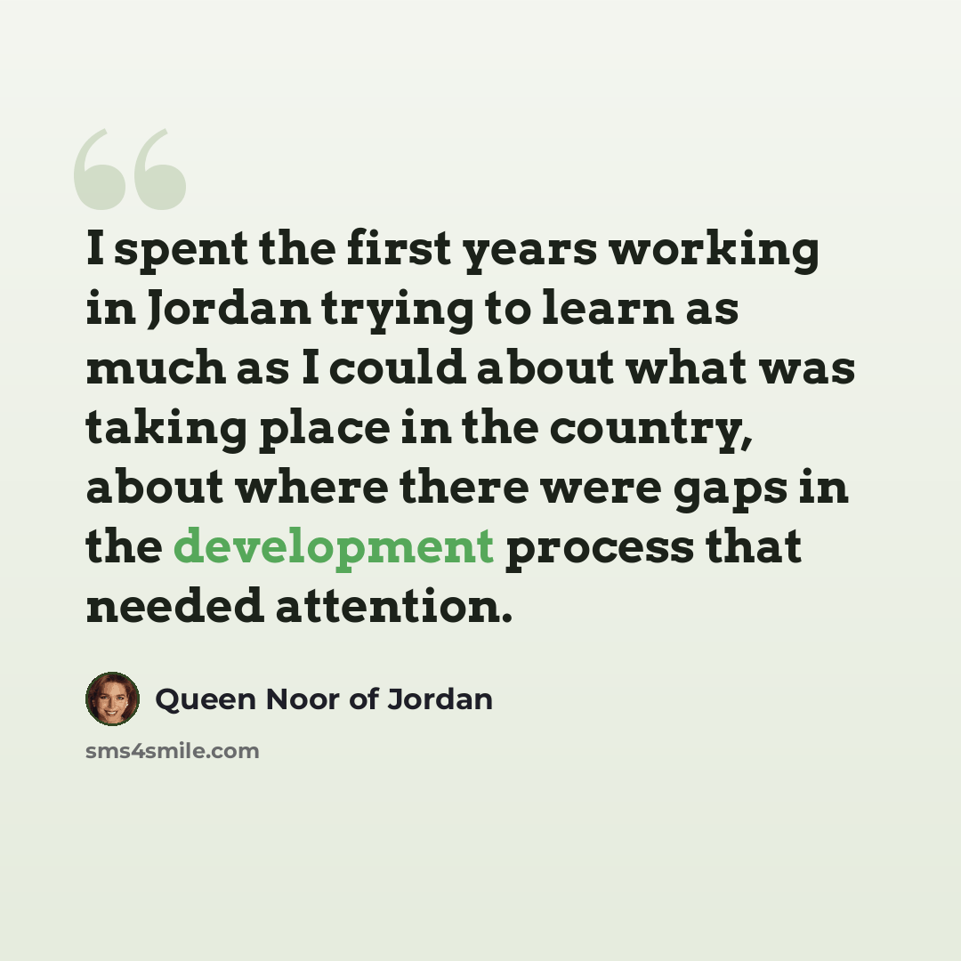 “I spent the first years working in Jordan trying to learn as much as I could about what was taking place in the country, about where there were gaps in the development process that needed attention.” quote by Queen Noor of Jordan