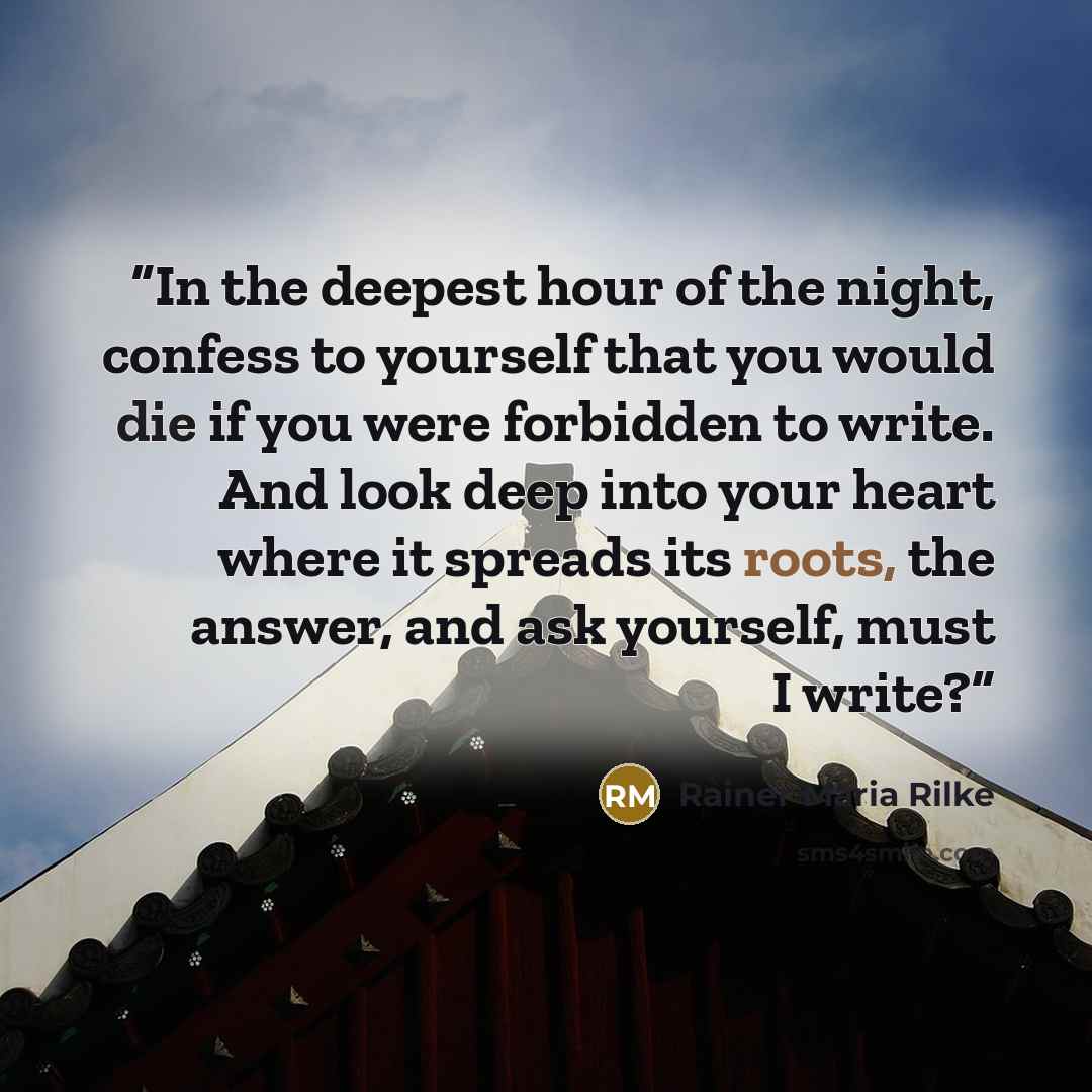 “In the deepest hour of the night, confess to yourself that you would die if you were forbidden to write. And look deep into your heart where it spreads its roots, the answer, and ask yourself, must I write?” quote by Rainer Maria Rilke
