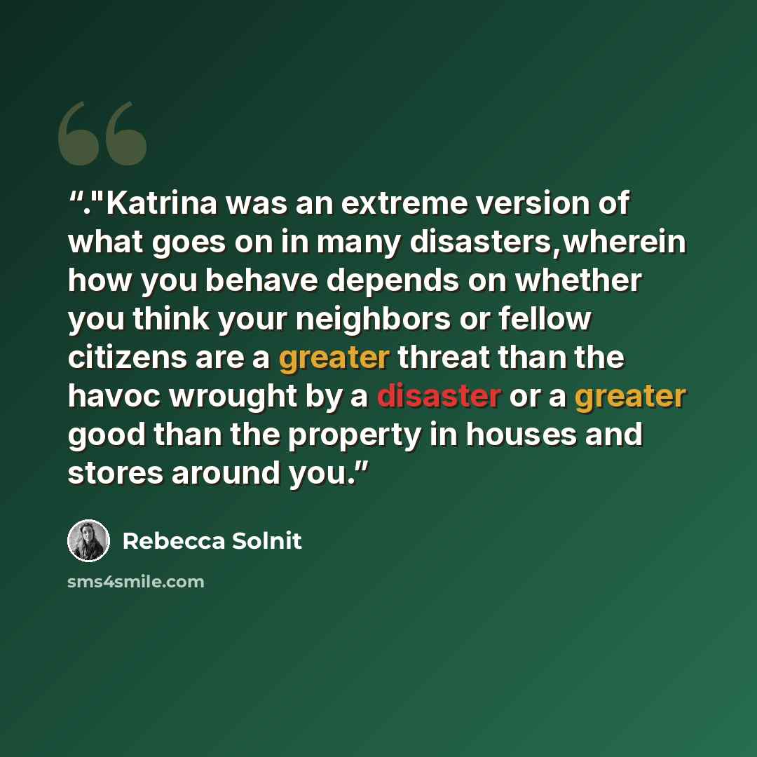 “."Katrina was an extreme version of what goes on in many disasters,wherein how you behave depends on whether you think your neighbors or fellow citizens are a greater threat than the havoc wrought by a disaster or a greater good than the property in houses and stores around you.” quote by Rebecca Solnit