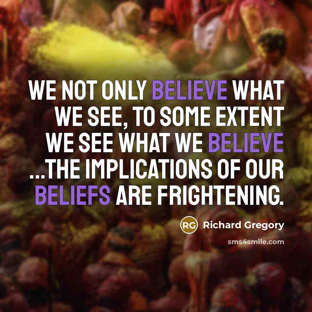 “We not only believe what we see, to some extent we see what we believe ...The implications of our beliefs are frightening.” quote by Richard Gregory