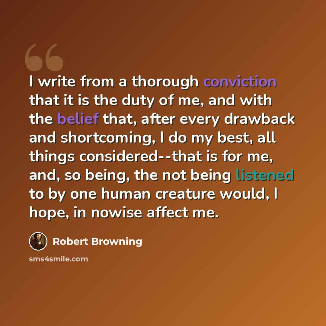 “I write from a thorough conviction that it is the duty of me, and with the belief that, after every drawback and shortcoming, I do my best, all things considered--that is for me, and, so being, the not being listened to by one human creature would, I hope, in nowise affect me.” quote by Robert Browning