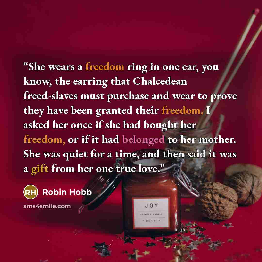“She wears a freedom ring in one ear, you know, the earring that Chalcedean freed-slaves must purchase and wear to prove they have been granted their freedom. I asked her once if she had bought her freedom, or if it had belonged to her mother. She was quiet for a time, and then said it was a gift…” quote by Robin Hobb
