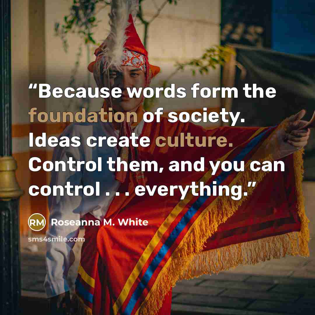 “Because words form the foundation of society. Ideas create culture. Control them, and you can control . . . everything.” quote by Roseanna M. White