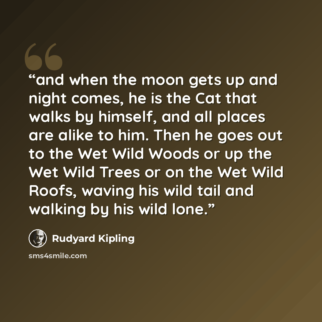 “and when the moon gets up and night comes, he is the Cat that walks by himself, and all places are alike to him. Then he goes out to the Wet Wild Woods or up the Wet Wild Trees or on the Wet Wild Roofs, waving his wild tail and walking by his wild lone.” quote by Rudyard Kipling