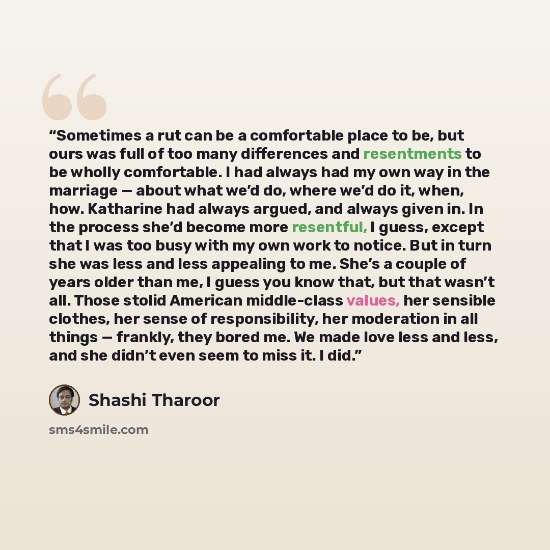 “Sometimes a rut can be a comfortable place to be, but ours was full of too many differences and resentments to be wholly comfortable. I had always had my own way in the marriage — about what we’d do, where we’d do it, when, how. Katharine had always argued, and always given in. In the process…” quote by Shashi Tharoor