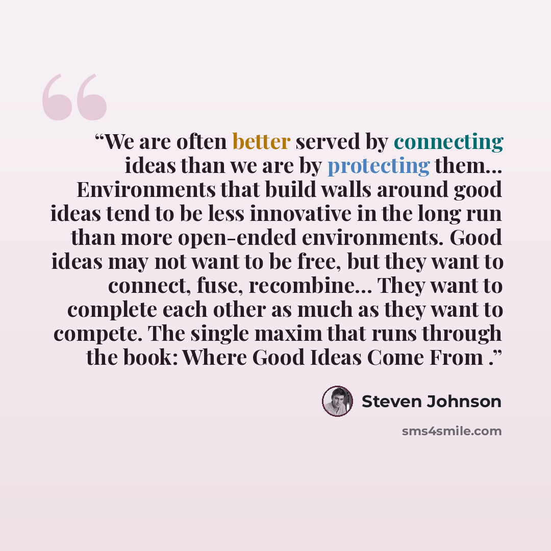 “We are often better served by connecting ideas than we are by protecting them... Environments that build walls around good ideas tend to be less innovative in the long run than more open-ended environments. Good ideas may not want to be free, but they want to connect, fuse, recombine… They want to…” quote by Steven Johnson