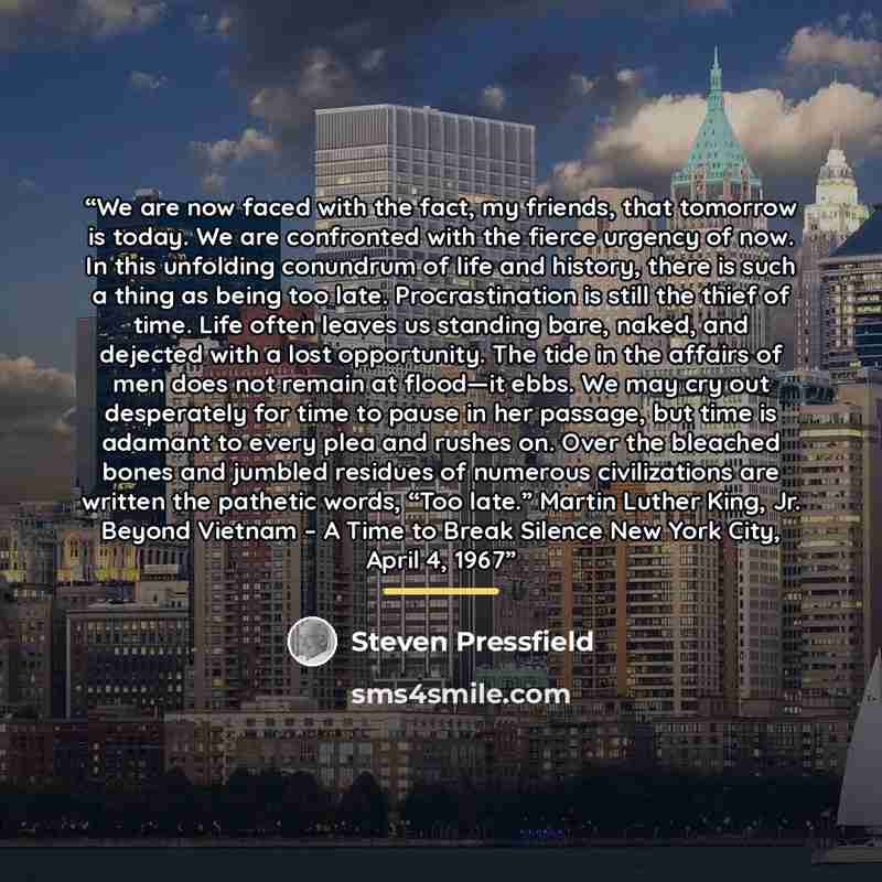 “We are now faced with the fact, my friends, that tomorrow is today. We are confronted with the fierce urgency of now. In this unfolding conundrum of life and history, there is such a thing as being too late. Procrastination is still the thief of time. Life often leaves us standing bare, naked, and…” quote by Steven Pressfield