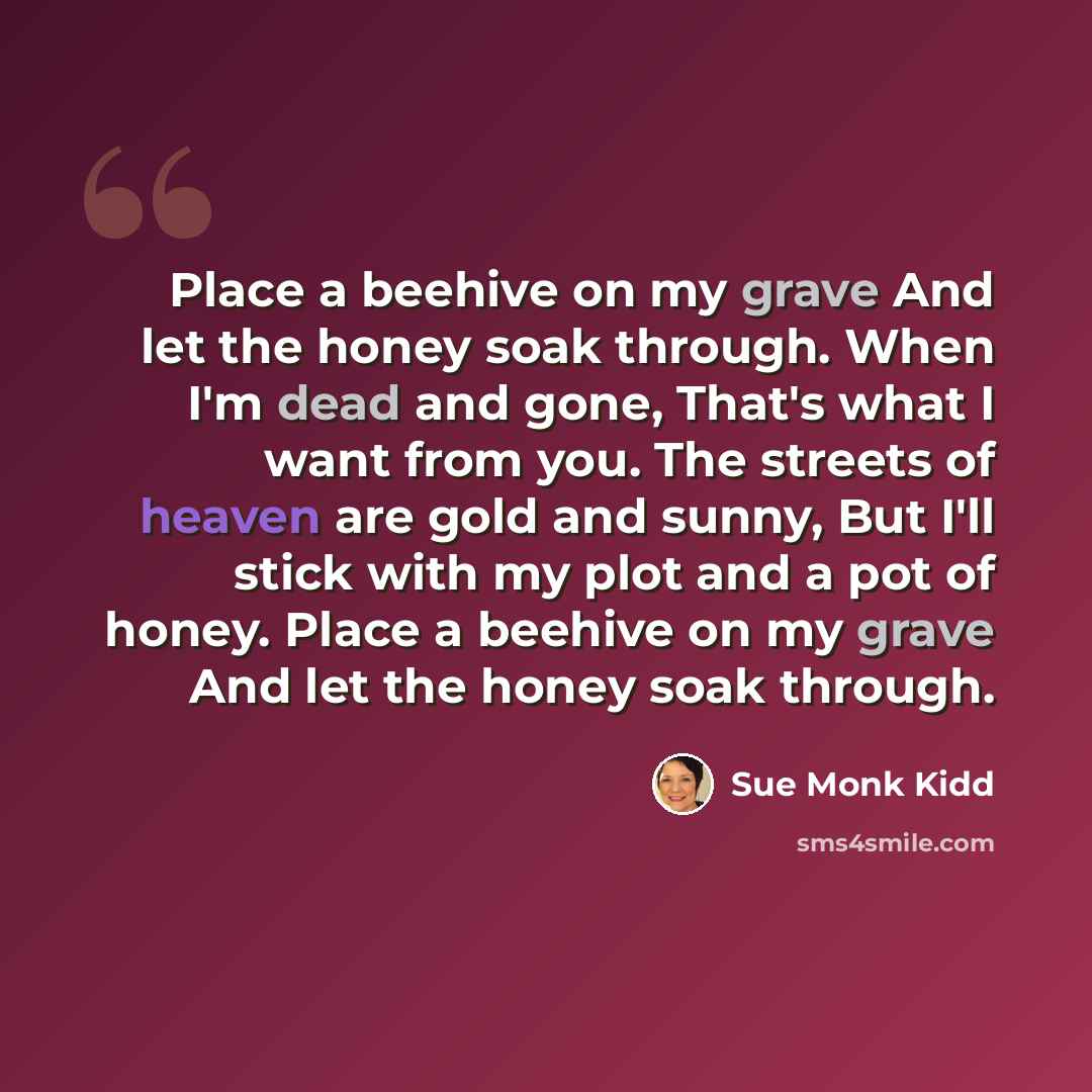“Place a beehive on my grave And let the honey soak through. When I'm dead and gone, That's what I want from you. The streets of heaven are gold and sunny, But I'll stick with my plot and a pot of honey. Place a beehive on my grave And let the honey soak through.” quote by Sue Monk Kidd