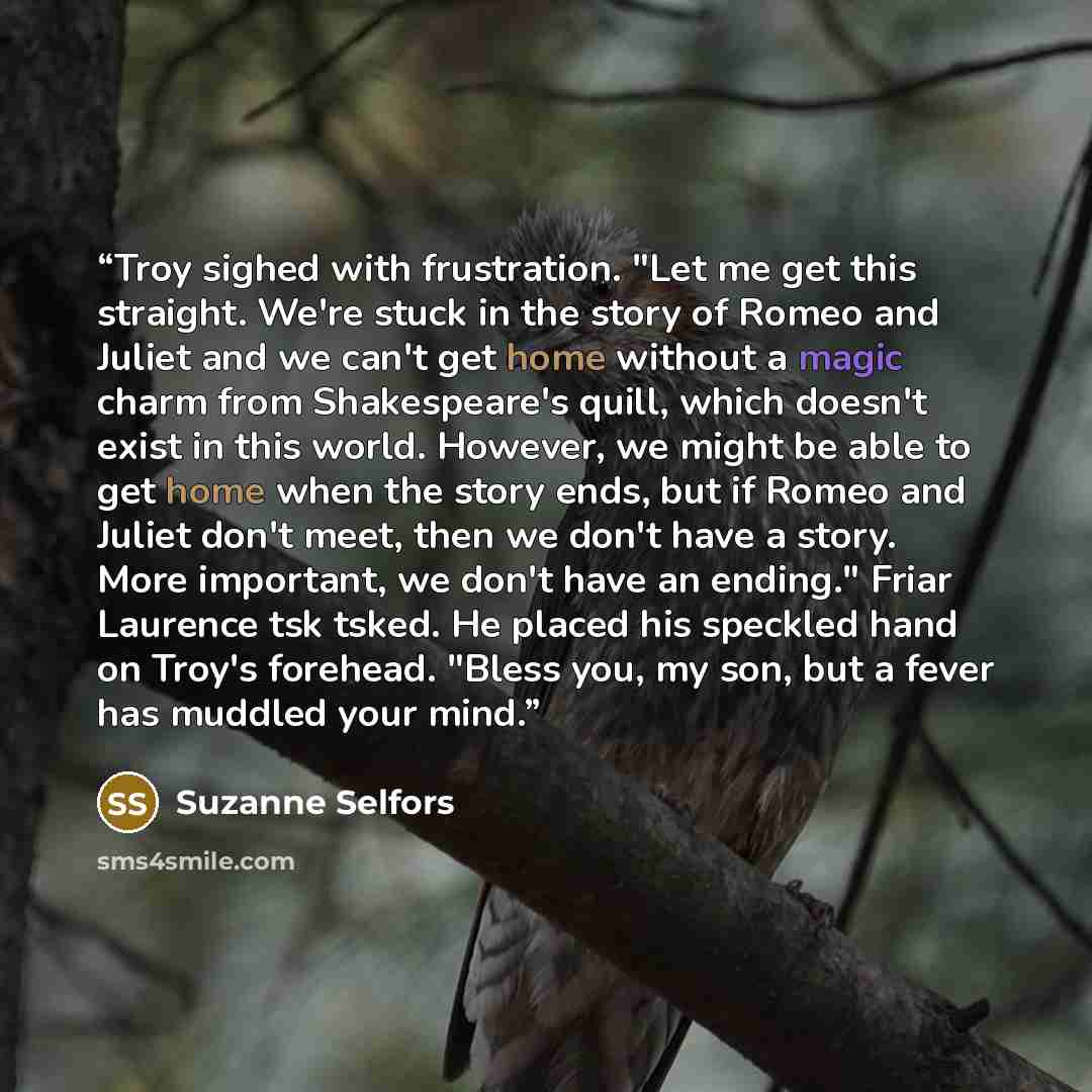 “Troy sighed with frustration. "Let me get this straight. We're stuck in the story of Romeo and Juliet and we can't get home without a magic charm from Shakespeare's quill, which doesn't exist in this world. However, we might be able to get home when the story ends, but if Romeo and Juliet don't…” quote by Suzanne Selfors