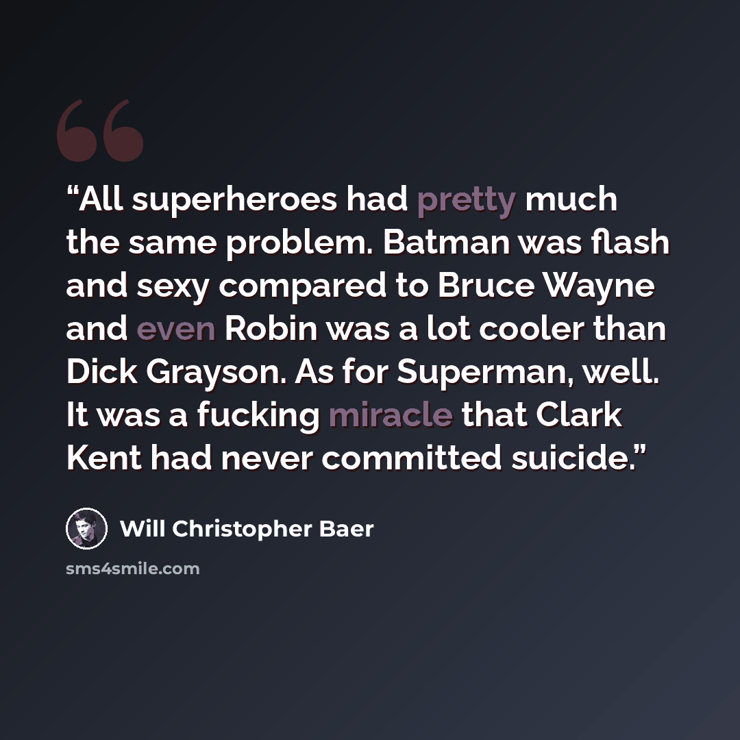 “All superheroes had pretty much the same problem. Batman was flash and sexy compared to Bruce Wayne and even Robin was a lot cooler than Dick Grayson. As for Superman, well. It was a fucking miracle that Clark Kent had never committed suicide.” quote by Will Christopher Baer