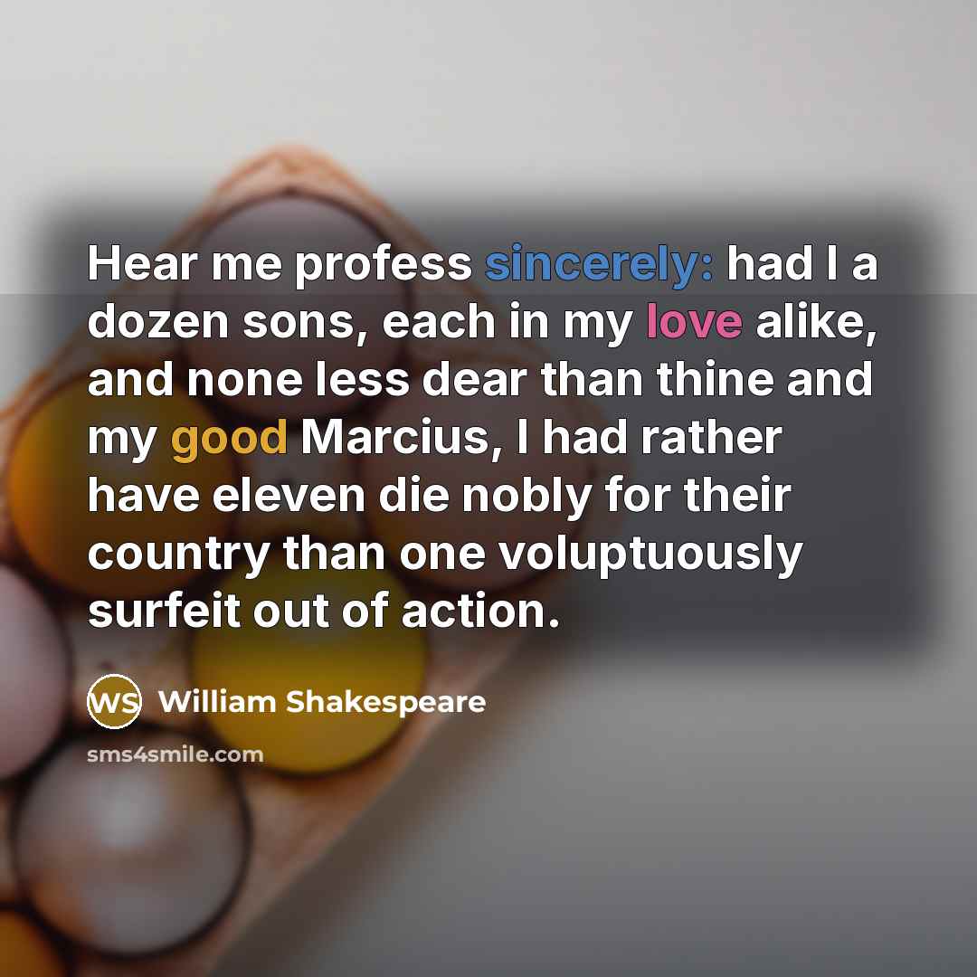 “Hear me profess sincerely: had I a dozen sons, each in my love alike, and none less dear than thine and my good Marcius, I had rather have eleven die nobly for their country than one voluptuously surfeit out of action.” quote by William Shakespeare