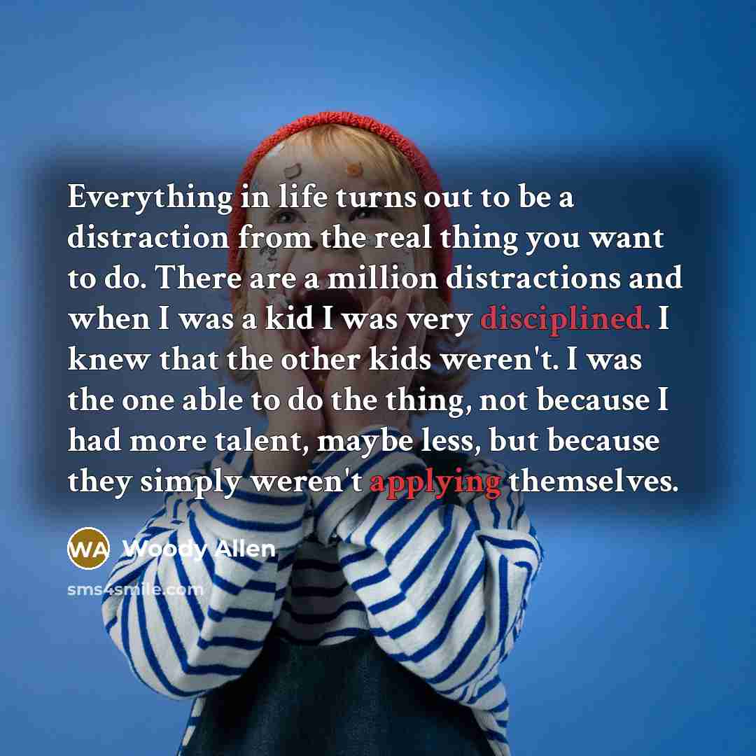 “Everything in life turns out to be a distraction from the real thing you want to do. There are a million distractions and when I was a kid I was very disciplined. I knew that the other kids weren't. I was the one able to do the thing, not because I had more talent, maybe less, but because they…” quote by Woody Allen