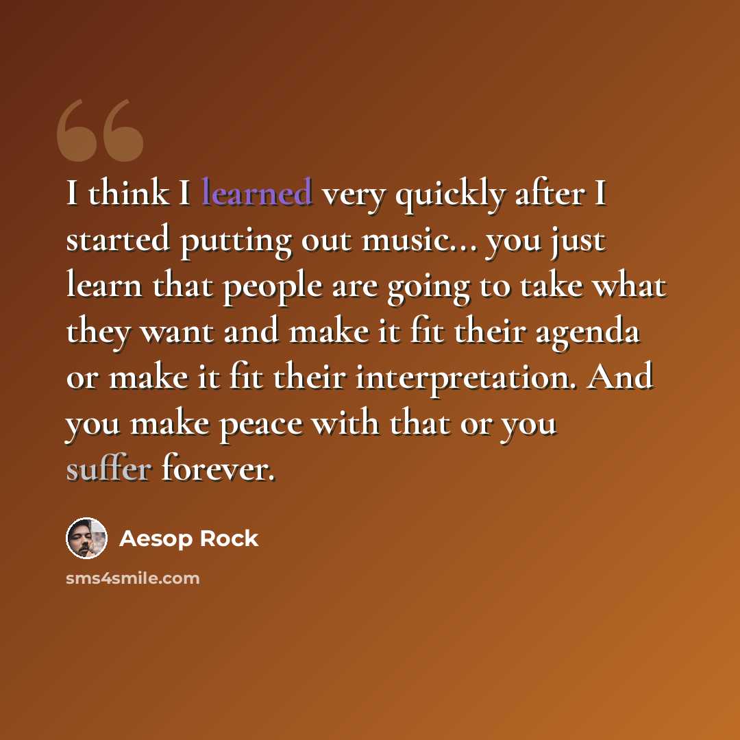 “I think I learned very quickly after I started putting out music... you just learn that people are going to take what they want and make it fit their agenda or make it fit their interpretation. And you make peace with that or you suffer forever.” quote by Aesop Rock