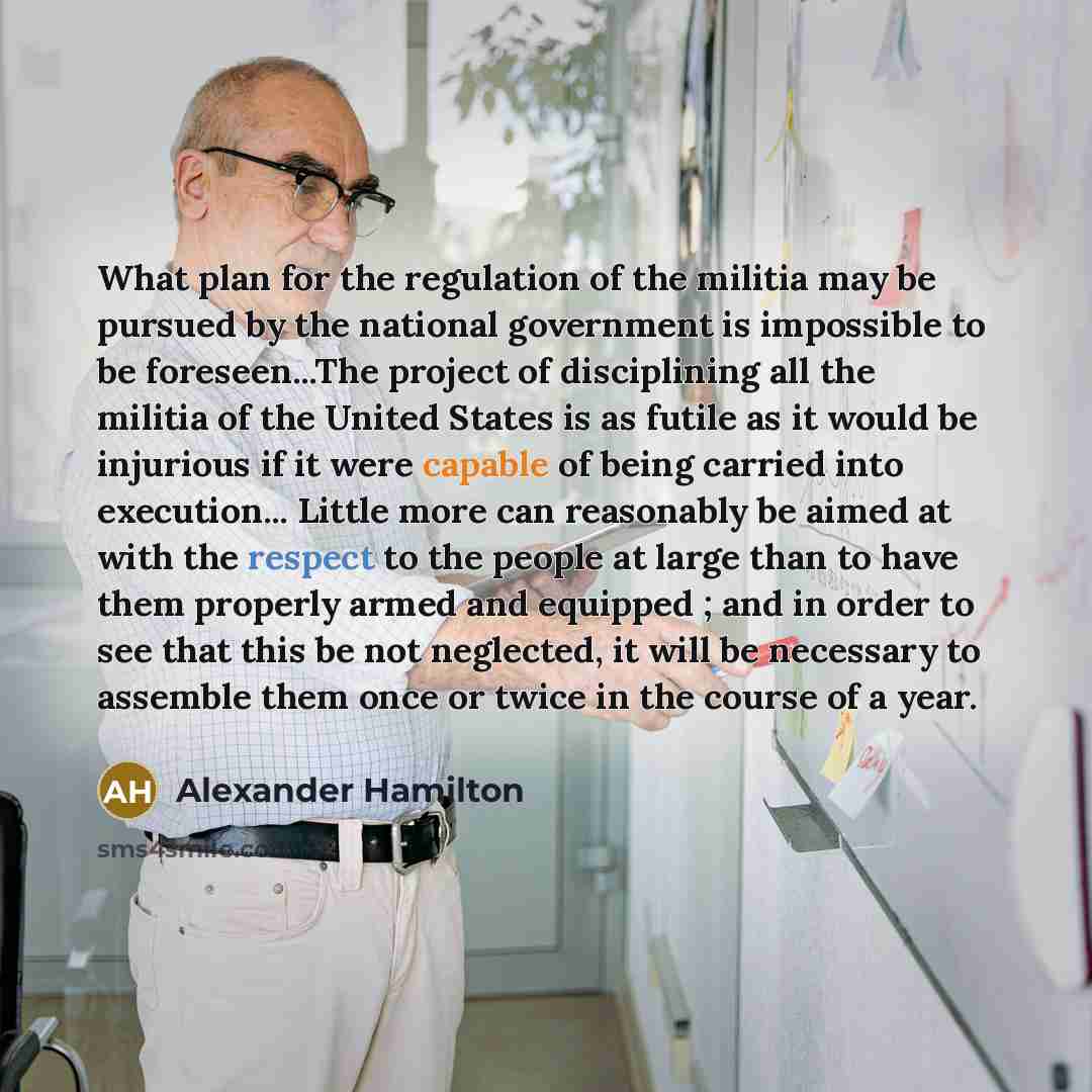 “What plan for the regulation of the militia may be pursued by the national government is impossible to be foreseen...The project of disciplining all the militia of the United States is as futile as it would be injurious if it were capable of being carried into execution... Little more can…” quote by Alexander Hamilton