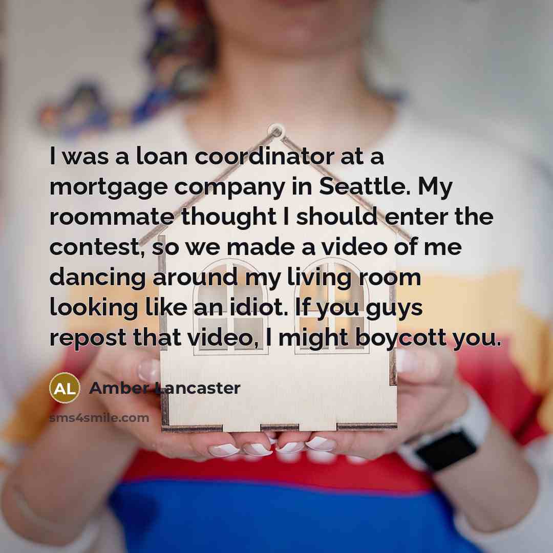 “I was a loan coordinator at a mortgage company in Seattle. My roommate thought I should enter the contest, so we made a video of me dancing around my living room looking like an idiot. If you guys repost that video, I might boycott you.” quote by Amber Lancaster