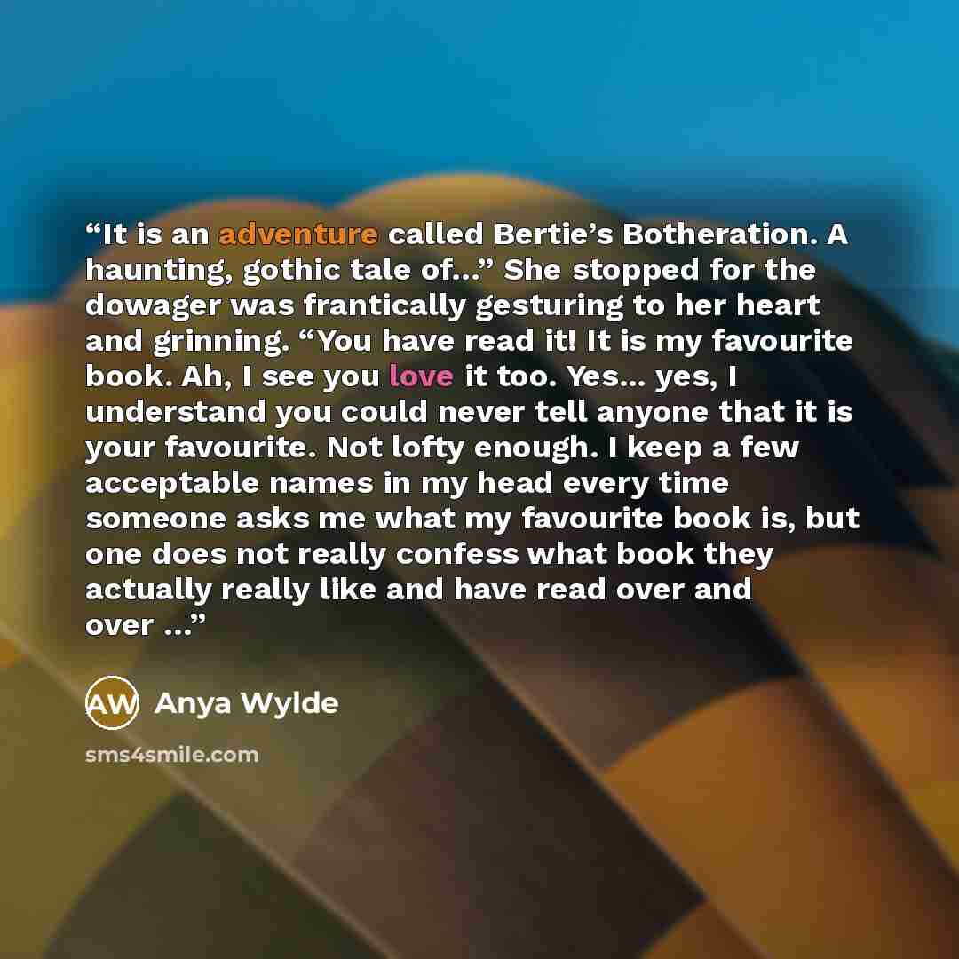“It is an adventure called Bertie’s Botheration. A haunting, gothic tale of…” She stopped for the dowager was frantically gesturing to her heart and grinning. “You have read it! It is my favourite book. Ah, I see you love it too. Yes... yes, I understand you could never tell anyone that it is your…” quote by Anya Wylde