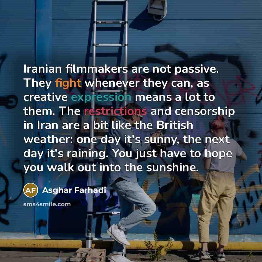 “Iranian filmmakers are not passive. They fight whenever they can, as creative expression means a lot to them. The restrictions and censorship in Iran are a bit like the British weather: one day it's sunny, the next day it's raining. You just have to hope you walk out into the sunshine.” quote by Asghar Farhadi