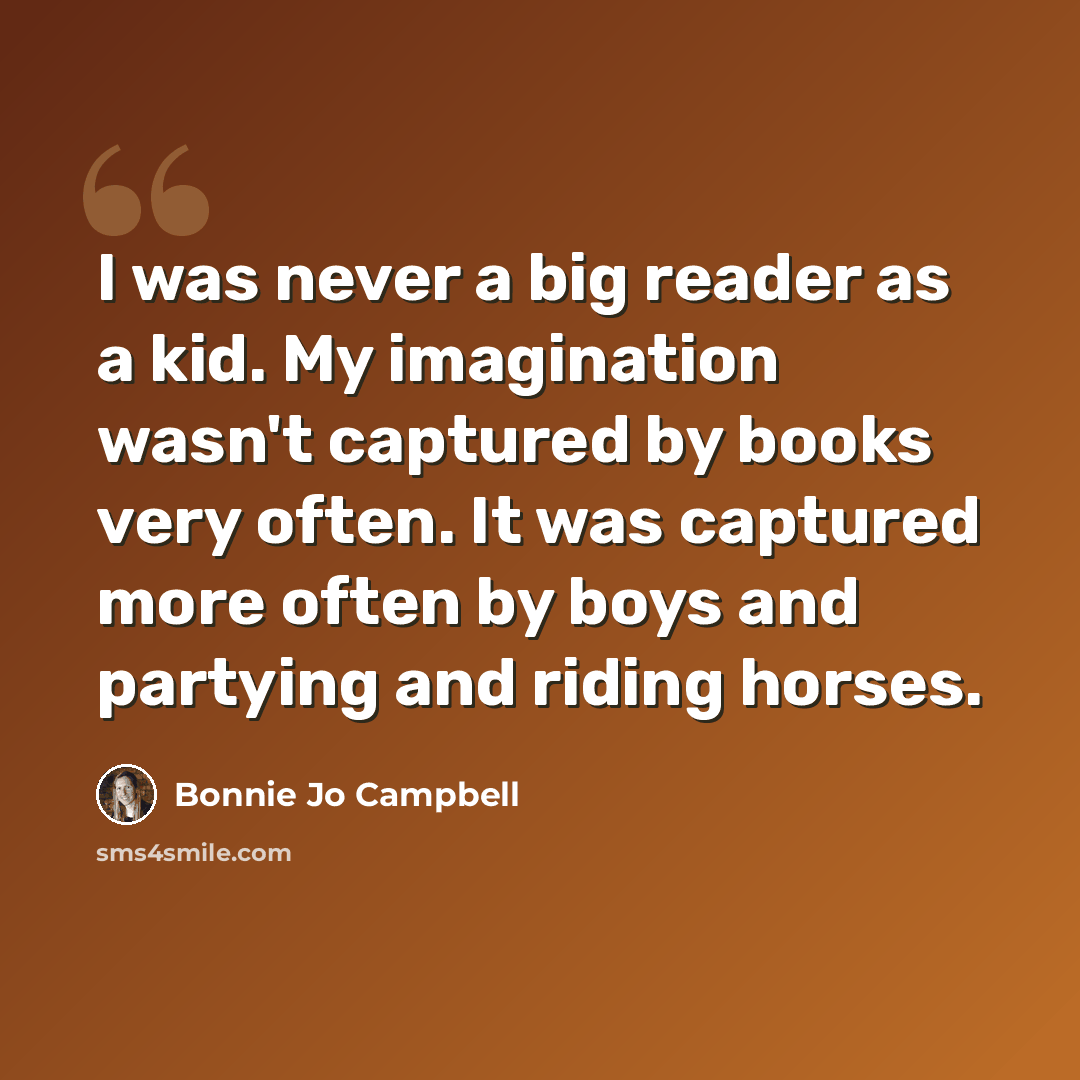 “I was never a big reader as a kid. My imagination wasn't captured by books very often. It was captured more often by boys and partying and riding horses.” quote by Bonnie Jo Campbell
