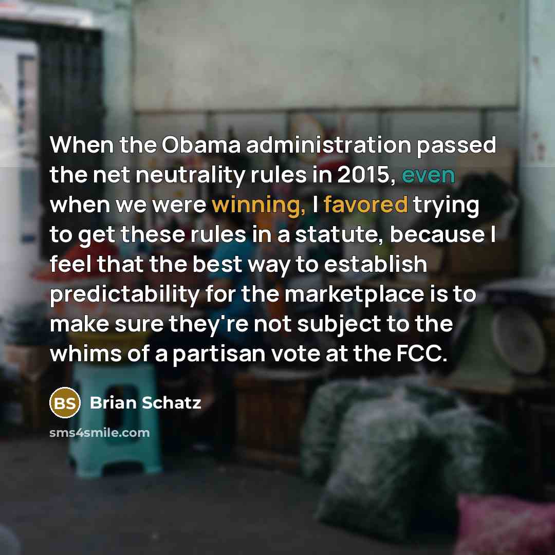 “When the Obama administration passed the net neutrality rules in 2015, even when we were winning, I favored trying to get these rules in a statute, because I feel that the best way to establish predictability for the marketplace is to make sure they're not subject to the whims of a partisan vote…” quote by Brian Schatz