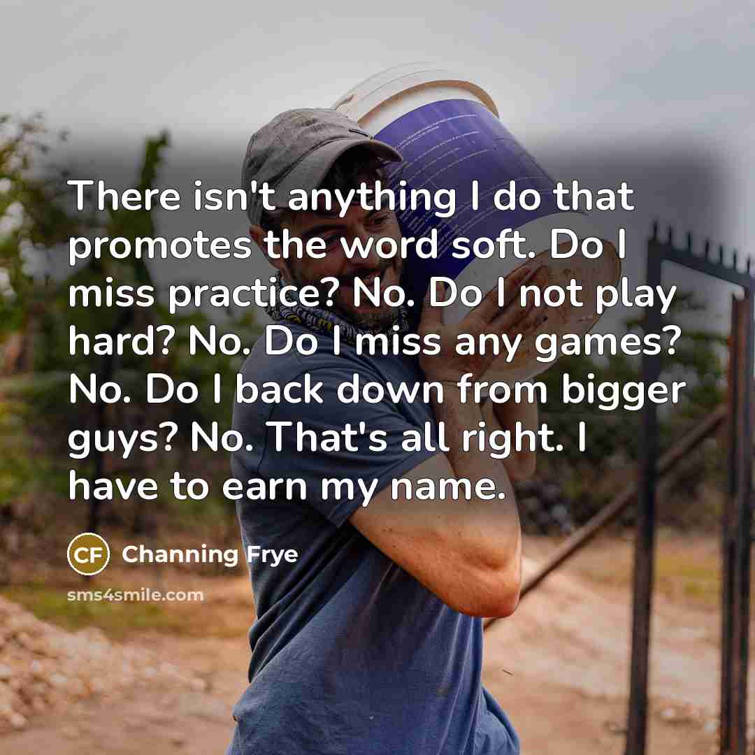 “There isn't anything I do that promotes the word soft. Do I miss practice? No. Do I not play hard? No. Do I miss any games? No. Do I back down from bigger guys? No. That's all right. I have to earn my name.” quote by Channing Frye