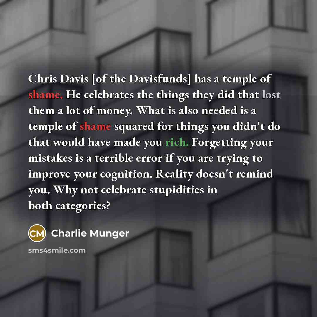 “Chris Davis [of the Davisfunds] has a temple of shame. He celebrates the things they did that lost them a lot of money. What is also needed is a temple of shame squared for things you didn't do that would have made you rich. Forgetting your mistakes is a terrible error if you are trying to improve…” quote by Charlie Munger