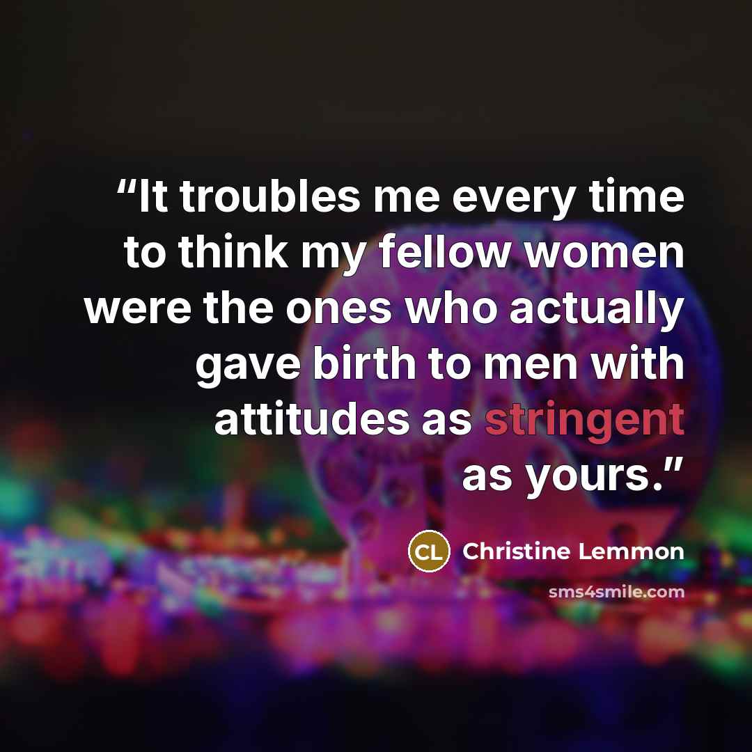 “It troubles me every time to think my fellow women were the ones who actually gave birth to men with attitudes as stringent as yours.” quote by Christine Lemmon