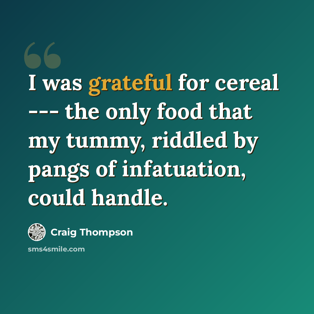 “I was grateful for cereal --- the only food that my tummy, riddled by pangs of infatuation, could handle.” quote by Craig Thompson