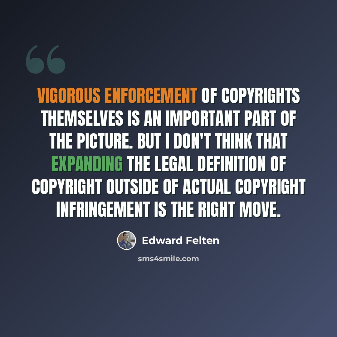 “Vigorous enforcement of copyrights themselves is an important part of the picture. But I don't think that expanding the legal definition of copyright outside of actual copyright infringement is the right move.” quote by Edward Felten