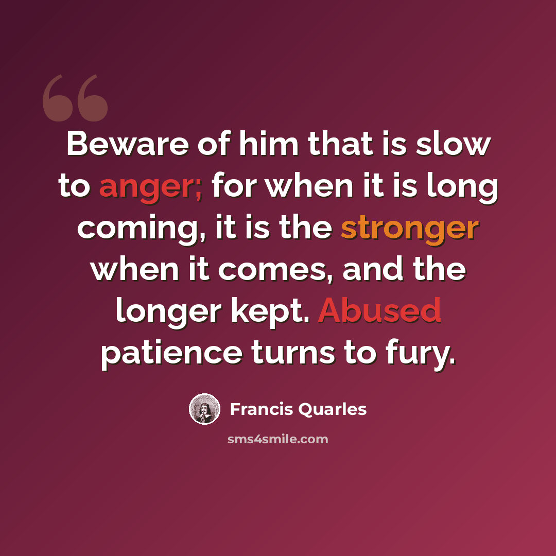 “Beware of him that is slow to anger; for when it is long coming, it is the stronger when it comes, and the longer kept. Abused patience turns to fury.” quote by Francis Quarles